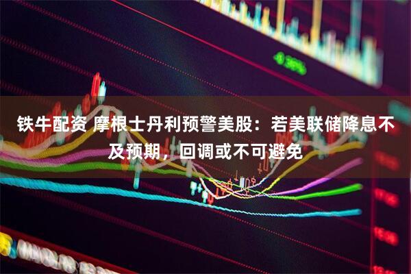铁牛配资 摩根士丹利预警美股：若美联储降息不及预期，回调或不可避免
