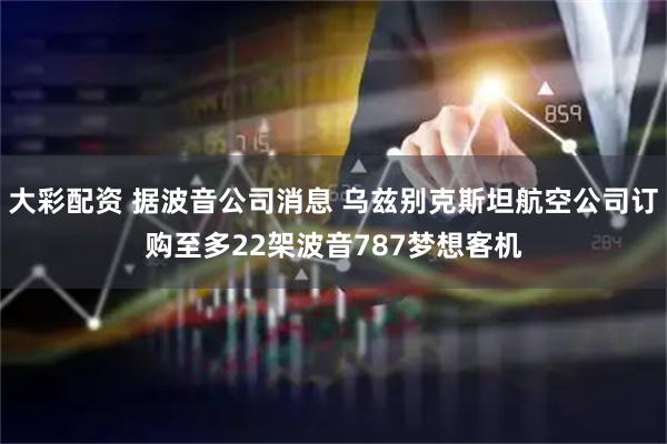 大彩配资 据波音公司消息 乌兹别克斯坦航空公司订购至多22架波音787梦想客机