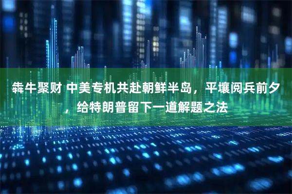 犇牛聚财 中美专机共赴朝鲜半岛，平壤阅兵前夕，给特朗普留下一道解题之法