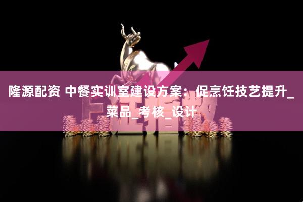 隆源配资 中餐实训室建设方案：促烹饪技艺提升_菜品_考核_设计