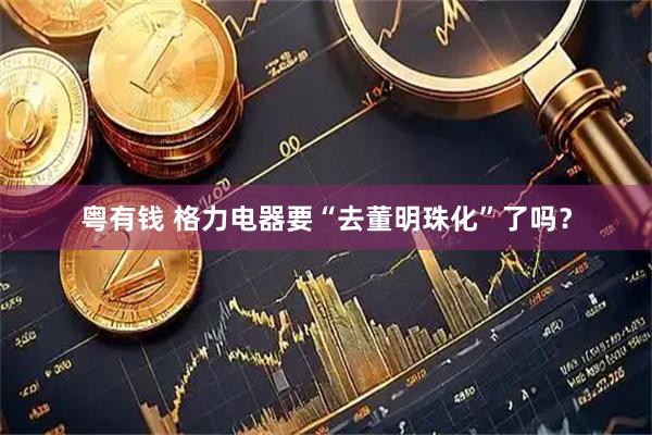 粤有钱 格力电器要“去董明珠化”了吗？