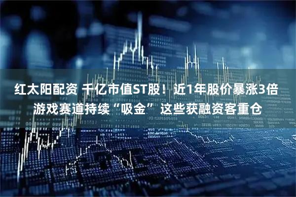 红太阳配资 千亿市值ST股！近1年股价暴涨3倍 游戏赛道持续“吸金” 这些获融资客重仓
