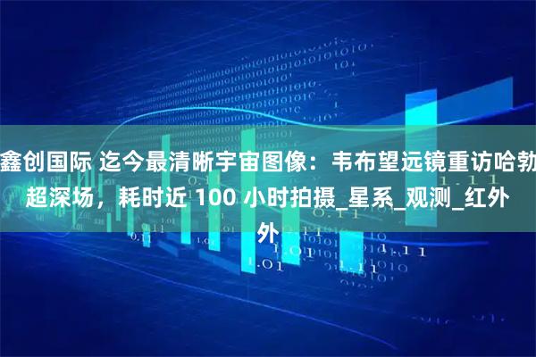 鑫创国际 迄今最清晰宇宙图像：韦布望远镜重访哈勃超深场，耗时近 100 小时拍摄_星系_观测_红外