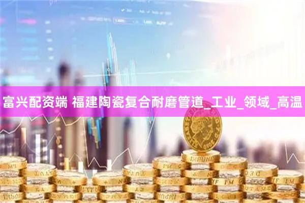 富兴配资端 福建陶瓷复合耐磨管道_工业_领域_高温