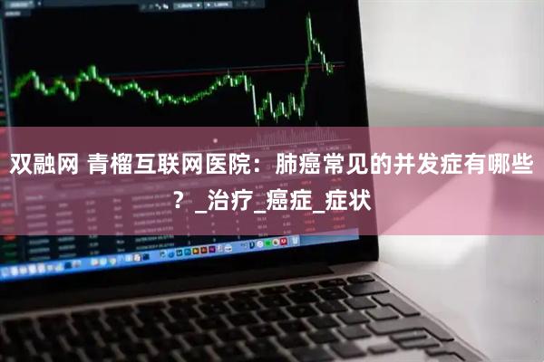 双融网 青榴互联网医院：肺癌常见的并发症有哪些？_治疗_癌症_症状