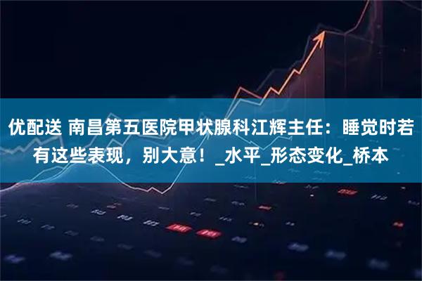 优配送 南昌第五医院甲状腺科江辉主任：睡觉时若有这些表现，别大意！_水平_形态变化_桥本
