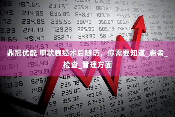 鼎冠优配 甲状腺癌术后随访，你需要知道_患者_检查_管理方面