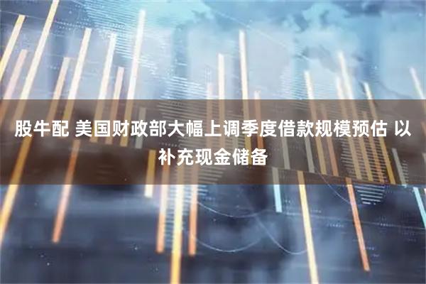 股牛配 美国财政部大幅上调季度借款规模预估 以补充现金储备