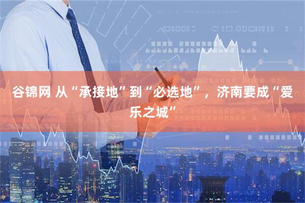 谷锦网 从“承接地”到“必选地”，济南要成“爱乐之城”