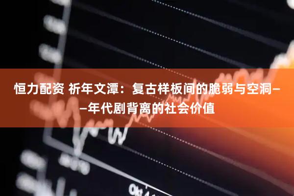 恒力配资 祈年文潭：复古样板间的脆弱与空洞——年代剧背离的社会价值
