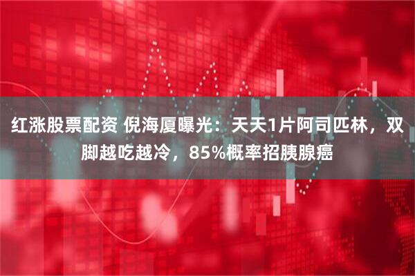 红涨股票配资 倪海厦曝光：天天1片阿司匹林，双脚越吃越冷，85%概率招胰腺癌