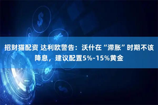 招财猫配资 达利欧警告：沃什在“滞胀”时期不该降息，建议配置5%-15%黄金