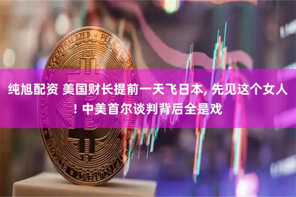 纯旭配资 美国财长提前一天飞日本, 先见这个女人! 中美首尔谈判背后全是戏