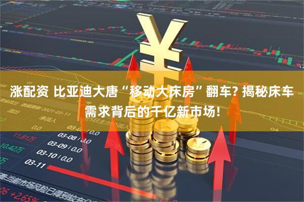 涨配资 比亚迪大唐“移动大床房”翻车? 揭秘床车需求背后的千亿新市场!