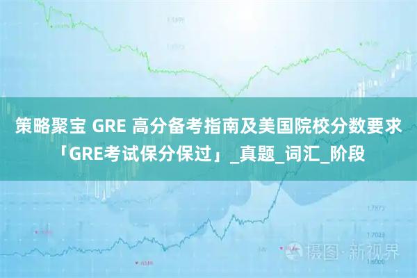 策略聚宝 GRE 高分备考指南及美国院校分数要求「GRE考试保分保过」_真题_词汇_阶段