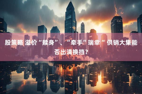 股策略 溢价“赎身”、“牵手”瑞幸“ 供销大集能否出清换挡？