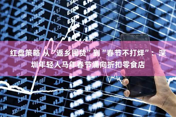 红盘策略 从“返乡囤货”到“春节不打烊”：深圳年轻人马年春节涌向折扣零食店