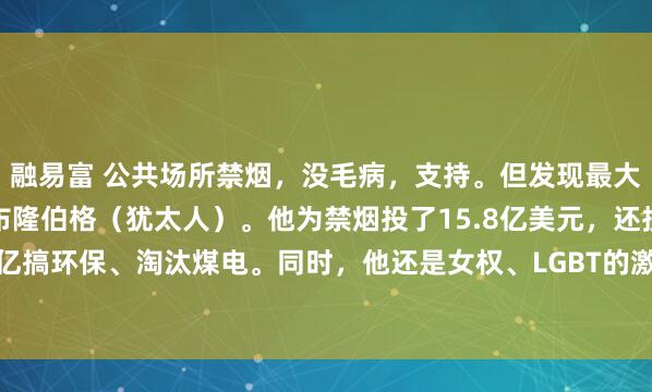 融易富 公共场所禁烟，没毛病，支持。但发现最大推手是彭博慈善，老板布隆伯格（犹太人）。他为禁烟投了15.8亿美元，还投了几十亿搞环保、淘汰煤电。同时，他还是女权、LGBT的激进推动者。问题来了：医学说10