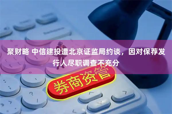 聚财略 中信建投遭北京证监局约谈，因对保荐发行人尽职调查不充分