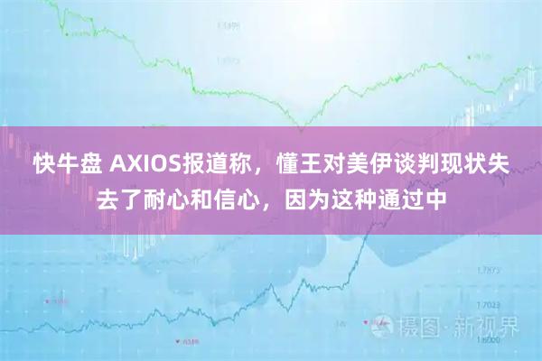 快牛盘 AXIOS报道称，懂王对美伊谈判现状失去了耐心和信心，因为这种通过中