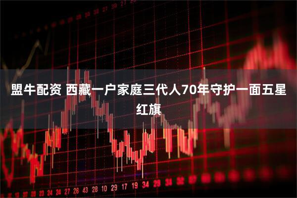 盟牛配资 西藏一户家庭三代人70年守护一面五星红旗