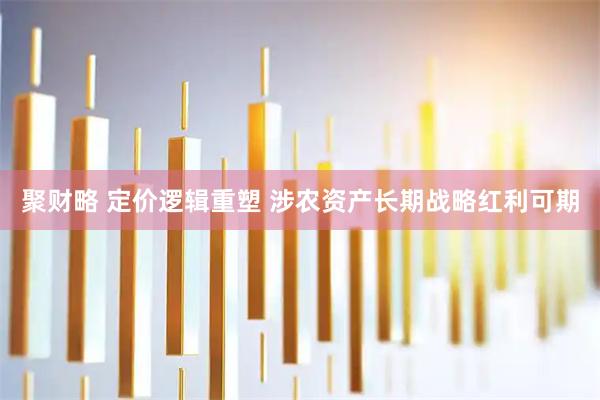 聚财略 定价逻辑重塑 涉农资产长期战略红利可期
