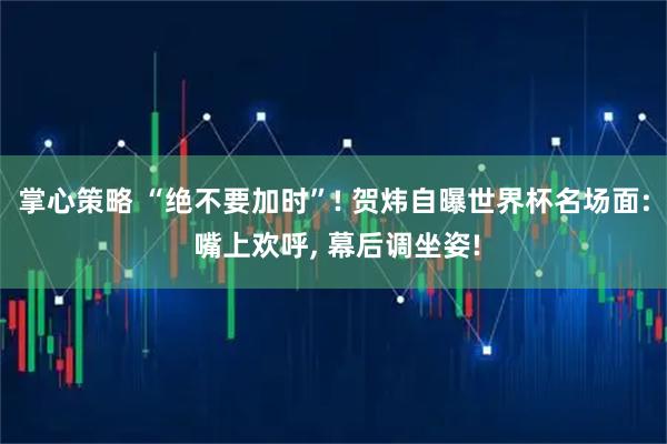 掌心策略 “绝不要加时”! 贺炜自曝世界杯名场面: 嘴上欢呼, 幕后调坐姿!