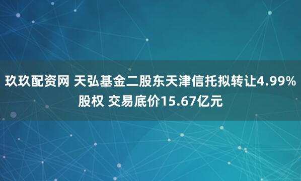 玖玖配资网 天弘基金二股东天津信托拟转让4.99%股权 交易底价15.67亿元